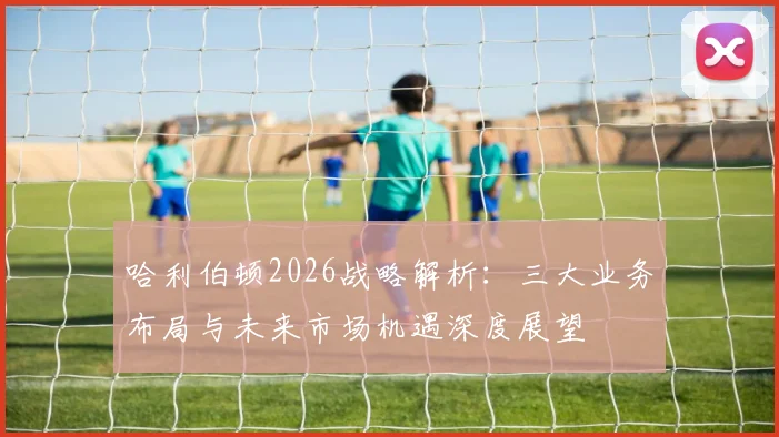 哈利伯顿2026战略解析：三大业务布局与未来市场机遇深度展望