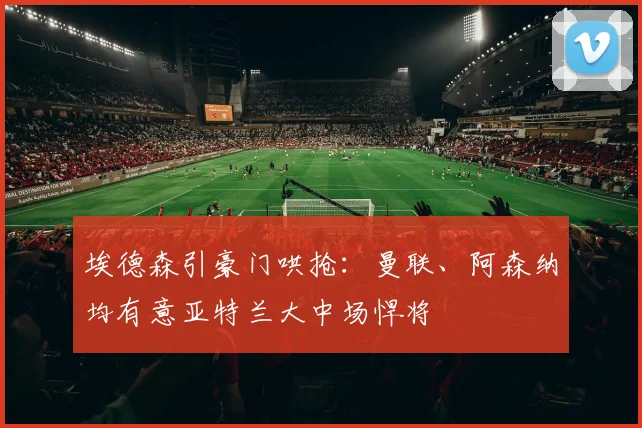 埃德森引豪门哄抢：曼联、阿森纳均有意亚特兰大中场悍将