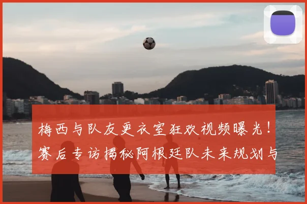 梅西与队友更衣室狂欢视频曝光！赛后专访揭秘阿根廷队未来规划与战术调整