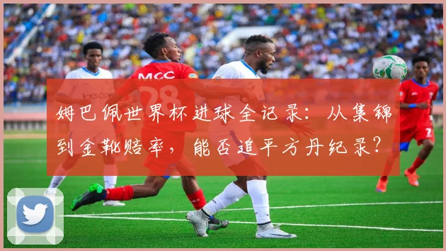 姆巴佩世界杯进球全记录：从集锦到金靴赔率，能否追平方丹纪录？