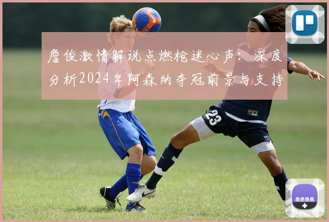 詹俊激情解说点燃枪迷心声:深度分析2024年阿森纳夺冠前景与支持之道