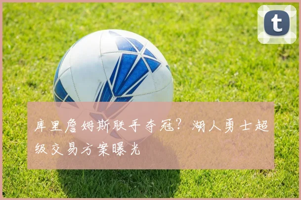 库里詹姆斯联手夺冠？湖人勇士超级交易方案曝光