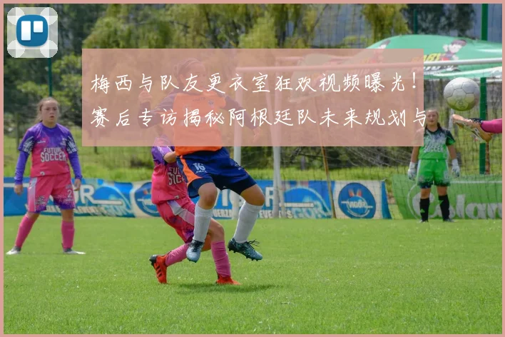 梅西与队友更衣室狂欢视频曝光!赛后专访揭秘阿根廷队未来规划与战术调整
