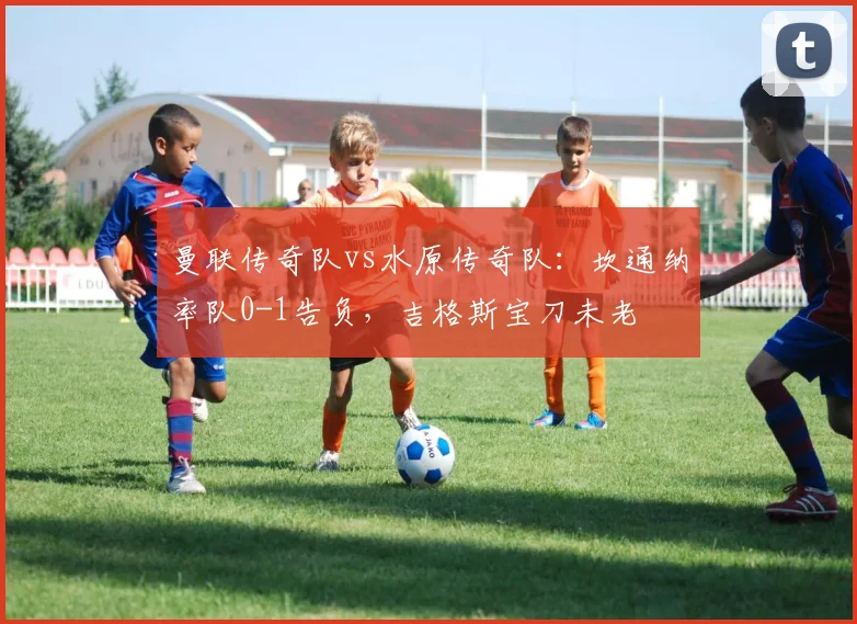曼联传奇队vs水原传奇队：坎通纳率队0-1告负，吉格斯宝刀未老
