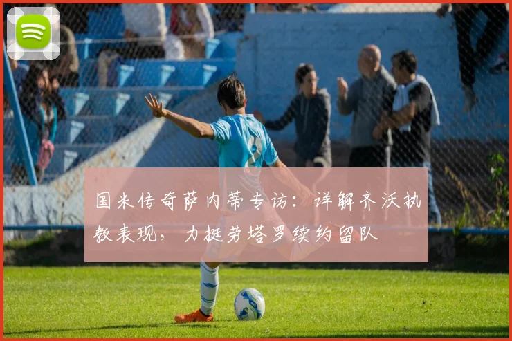 国米传奇萨内蒂专访：详解齐沃执教表现，力挺劳塔罗续约留队