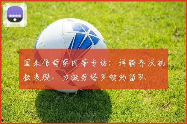 国米传奇萨内蒂专访：详解齐沃执教表现，力挺劳塔罗续约留队
