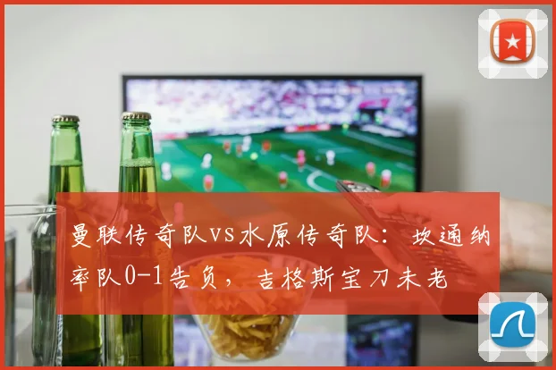 曼联传奇队vs水原传奇队：坎通纳率队0-1告负，吉格斯宝刀未老