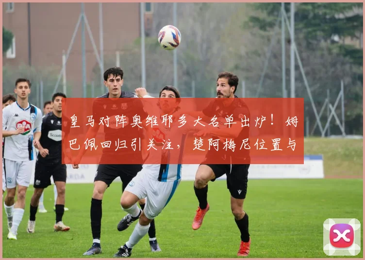 皇马对阵奥维耶多大名单出炉！姆巴佩回归引关注，楚阿梅尼位置与维尼修斯状态解析